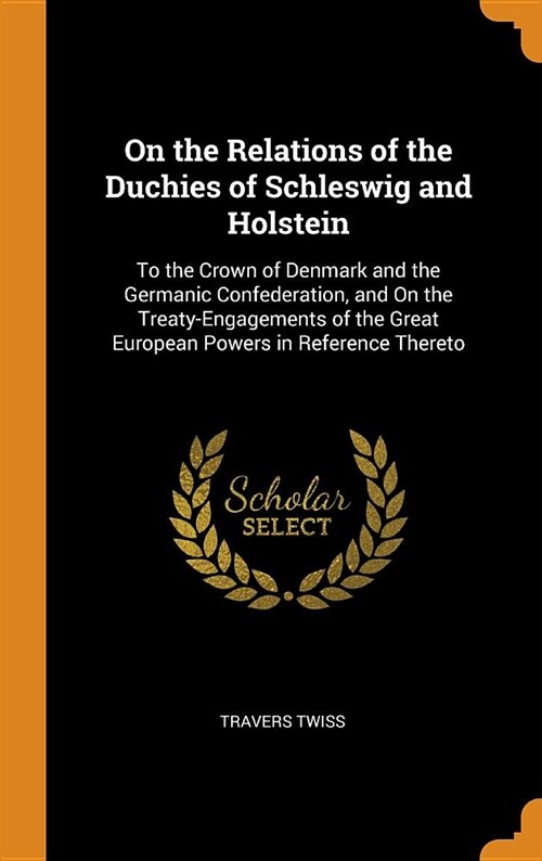 On the Relations of the Duchies of Schleswig and Holstein: To the Crown of Denmark and the Germanic Confederation, and on the Treaty-Engagements of th (Hardcover)