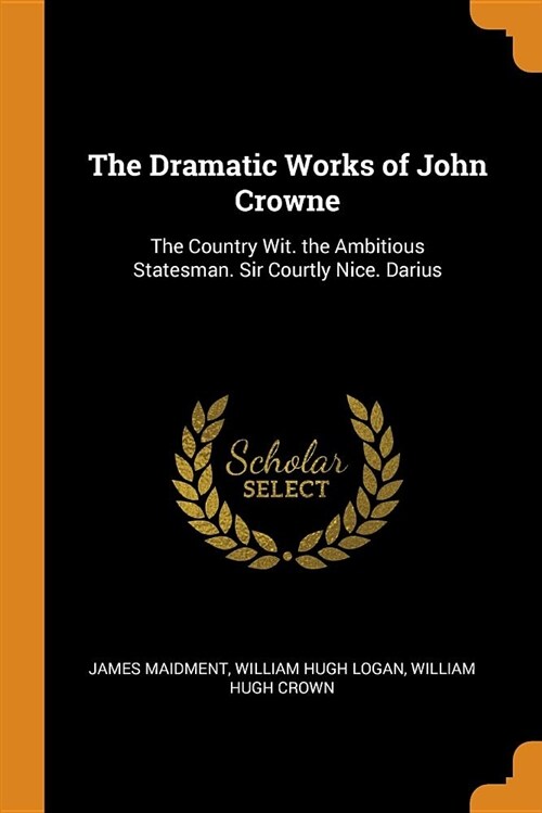 The Dramatic Works of John Crowne: The Country Wit. the Ambitious Statesman. Sir Courtly Nice. Darius (Paperback)