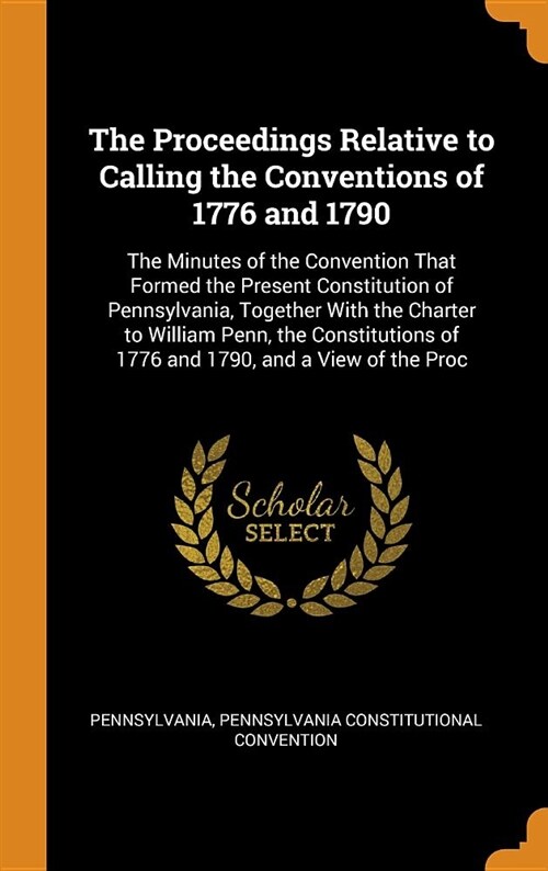 The Proceedings Relative to Calling the Conventions of 1776 and 1790: The Minutes of the Convention That Formed the Present Constitution of Pennsylvan (Hardcover)