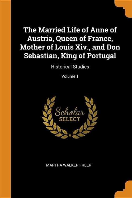 The Married Life of Anne of Austria, Queen of France, Mother of Louis XIV., and Don Sebastian, King of Portugal: Historical Studies; Volume 1 (Paperback)