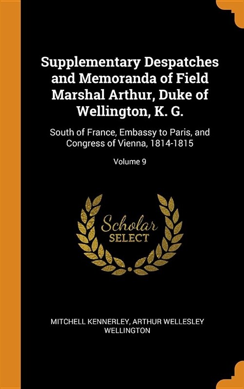 Supplementary Despatches and Memoranda of Field Marshal Arthur, Duke of Wellington, K. G.: South of France, Embassy to Paris, and Congress of Vienna, (Hardcover)