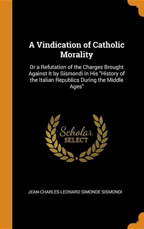 A Vindication of Catholic Morality: Or a Refutation of the Charges Brought Against It by Sismondi in His History of the Italian Republics During the (Hardcover)