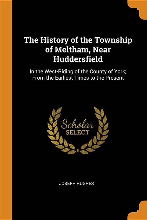 The History of the Township of Meltham, Near Huddersfield: In the West-Riding of the County of York; From the Earliest Times to the Present (Paperback)