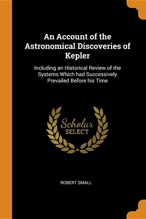 An Account of the Astronomical Discoveries of Kepler: Including an Historical Review of the Systems Which Had Successively Prevailed Before His Time (Paperback)