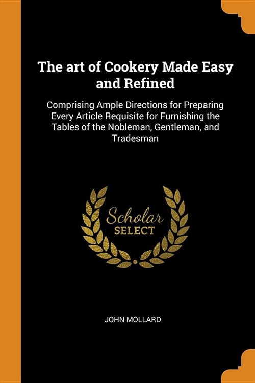 The Art of Cookery Made Easy and Refined: Comprising Ample Directions for Preparing Every Article Requisite for Furnishing the Tables of the Nobleman, (Paperback)