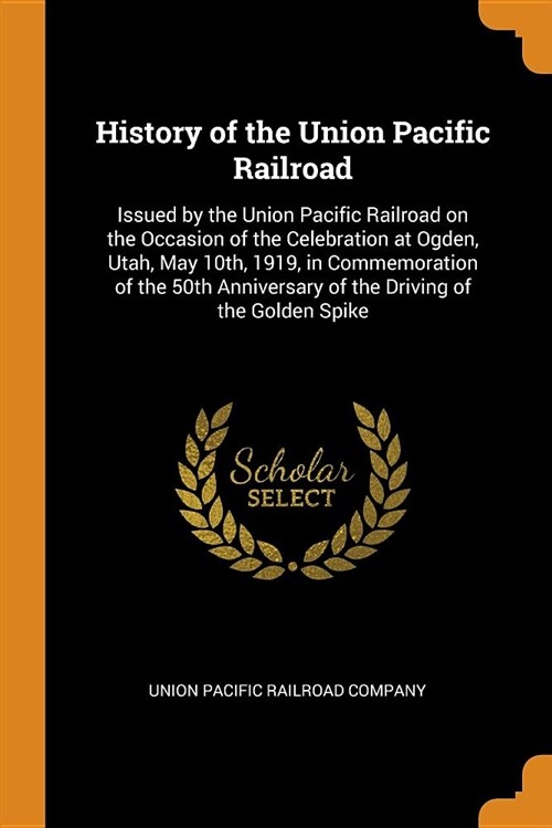 History of the Union Pacific Railroad: Issued by the Union Pacific Railroad on the Occasion of the Celebration at Ogden, Utah, May 10th, 1919, in Comm (Paperback)