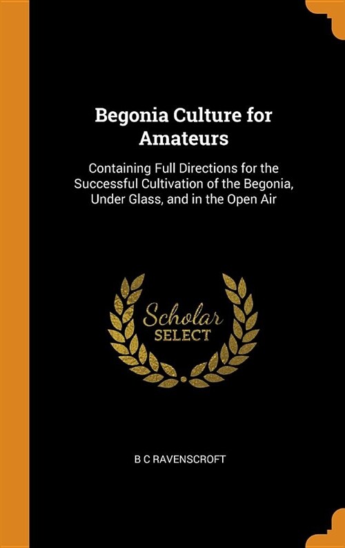 Begonia Culture for Amateurs: Containing Full Directions for the Successful Cultivation of the Begonia, Under Glass, and in the Open Air (Hardcover)