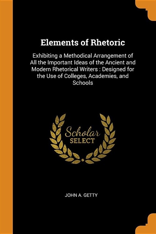 Elements of Rhetoric: Exhibiting a Methodical Arrangement of All the Important Ideas of the Ancient and Modern Rhetorical Writers: Designed (Paperback)