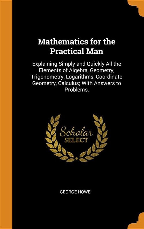 Mathematics for the Practical Man: Explaining Simply and Quickly All the Elements of Algebra, Geometry, Trigonometry, Logarithms, Coordinate Geometry, (Hardcover)