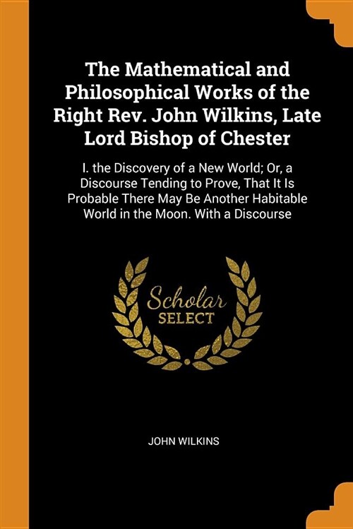 The Mathematical and Philosophical Works of the Right Rev. John Wilkins, Late Lord Bishop of Chester: I. the Discovery of a New World; Or, a Discourse (Paperback)