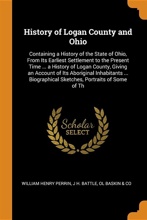 History of Logan County and Ohio: Containing a History of the State of Ohio, from Its Earliest Settlement to the Present Time ... a History of Logan C (Paperback)