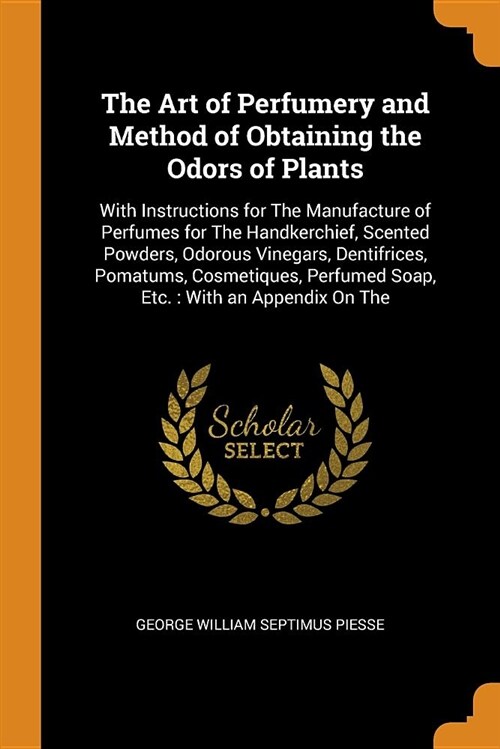 The Art of Perfumery and Method of Obtaining the Odors of Plants: With Instructions for the Manufacture of Perfumes for the Handkerchief, Scented Powd (Paperback)