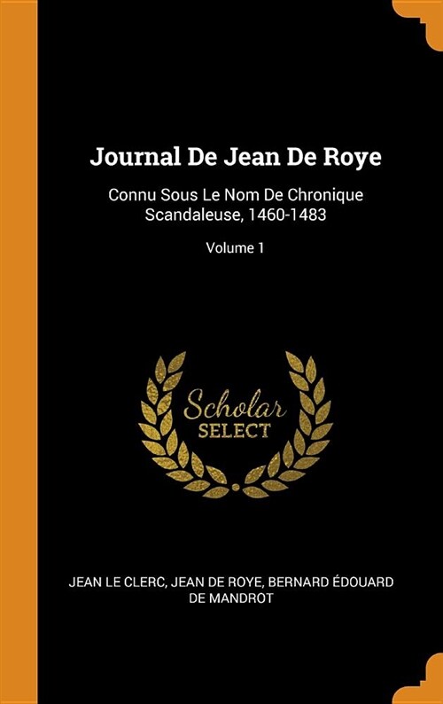 Journal de Jean de Roye: Connu Sous Le Nom de Chronique Scandaleuse, 1460-1483; Volume 1 (Hardcover)