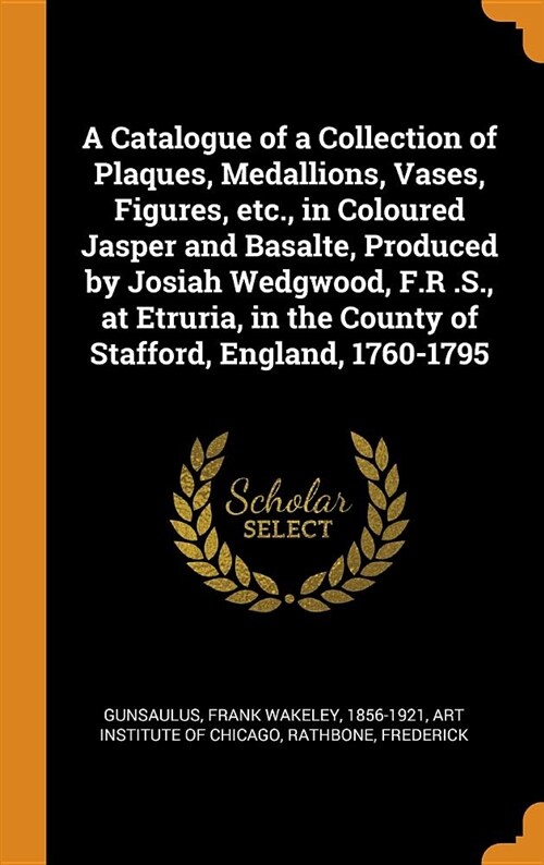 A Catalogue of a Collection of Plaques, Medallions, Vases, Figures, Etc., in Coloured Jasper and Basalte, Produced by Josiah Wedgwood, F.R .S., at Etr (Hardcover)