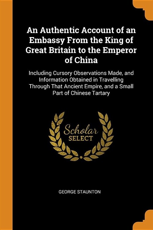 An Authentic Account of an Embassy from the King of Great Britain to the Emperor of China: Including Cursory Observations Made, and Information Obtain (Paperback)