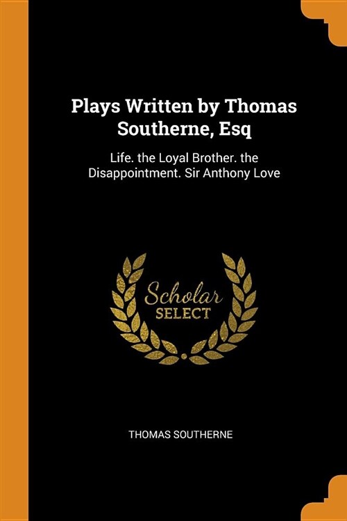 Plays Written by Thomas Southerne, Esq: Life. the Loyal Brother. the Disappointment. Sir Anthony Love (Paperback)