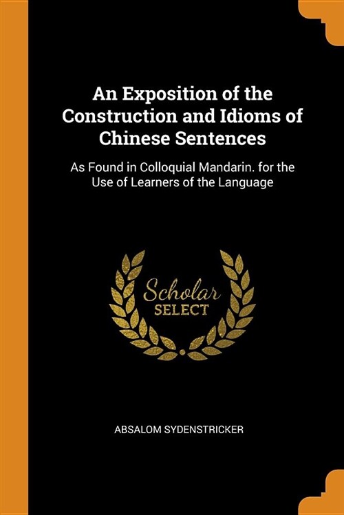 An Exposition of the Construction and Idioms of Chinese Sentences: As Found in Colloquial Mandarin. for the Use of Learners of the Language (Paperback)