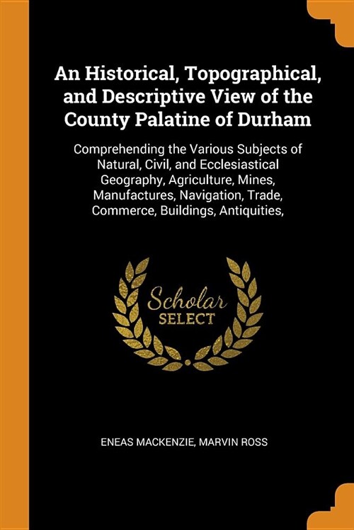 An Historical, Topographical, and Descriptive View of the County Palatine of Durham: Comprehending the Various Subjects of Natural, Civil, and Ecclesi (Paperback)