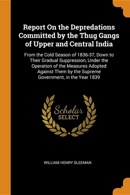 Report on the Depredations Committed by the Thug Gangs of Upper and Central India: From the Cold Season of 1836-37, Down to Their Gradual Suppression, (Paperback)
