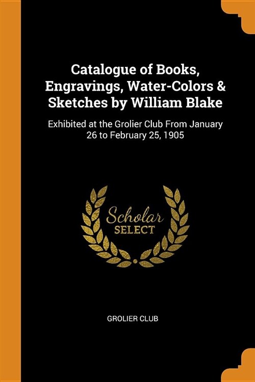 Catalogue of Books, Engravings, Water-Colors & Sketches by William Blake: Exhibited at the Grolier Club from January 26 to February 25, 1905 (Paperback)