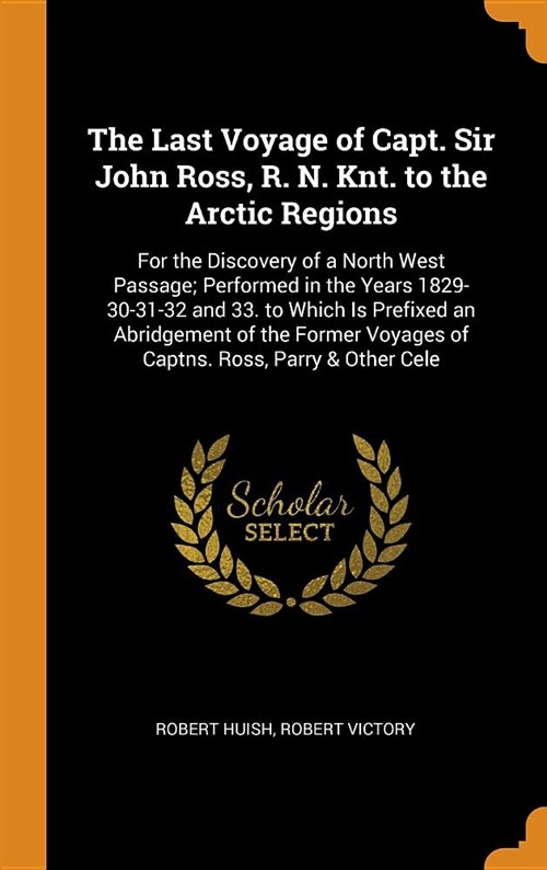 The Last Voyage of Capt. Sir John Ross, R. N. Knt. to the Arctic Regions: For the Discovery of a North West Passage; Performed in the Years 1829-30-31 (Hardcover)