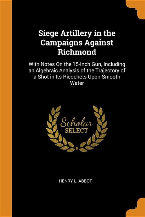 Siege Artillery in the Campaigns Against Richmond: With Notes on the 15-Inch Gun, Including an Algebraic Analysis of the Trajectory of a Shot in Its R (Paperback)