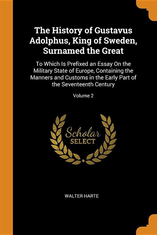 The History of Gustavus Adolphus, King of Sweden, Surnamed the Great: To Which Is Prefixed an Essay on the Military State of Europe, Containing the Ma (Paperback)