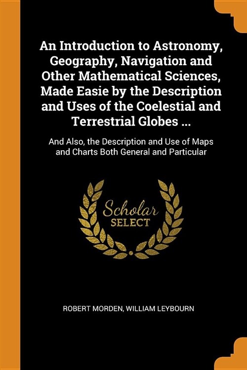 An Introduction to Astronomy, Geography, Navigation and Other Mathematical Sciences, Made Easie by the Description and Uses of the Coelestial and Terr (Paperback)