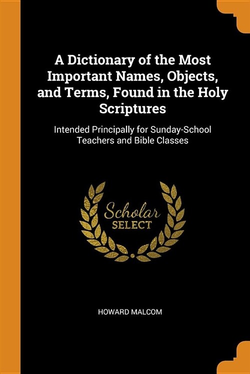 A Dictionary of the Most Important Names, Objects, and Terms, Found in the Holy Scriptures: Intended Principally for Sunday-School Teachers and Bible (Paperback)
