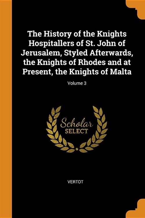 The History of the Knights Hospitallers of St. John of Jerusalem, Styled Afterwards, the Knights of Rhodes and at Present, the Knights of Malta; Volum (Paperback)