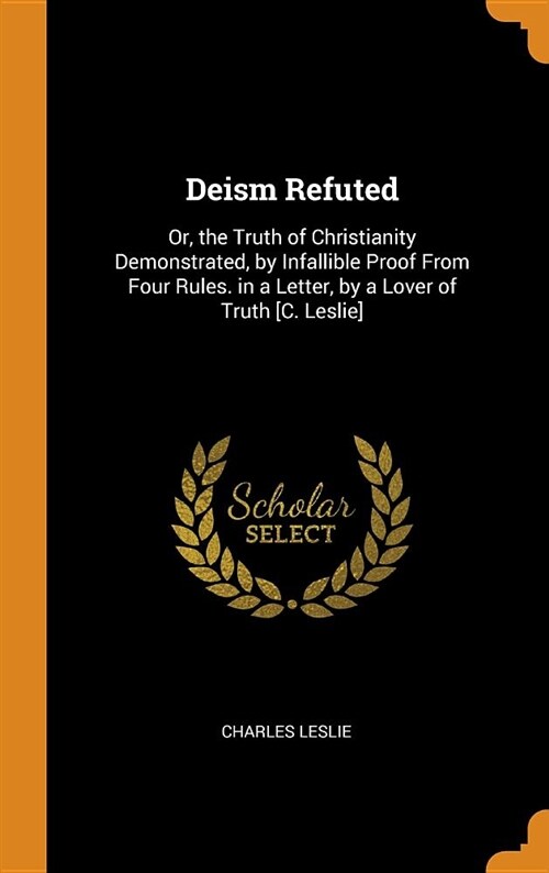 Deism Refuted: Or, the Truth of Christianity Demonstrated, by Infallible Proof from Four Rules. in a Letter, by a Lover of Truth [c. (Hardcover)