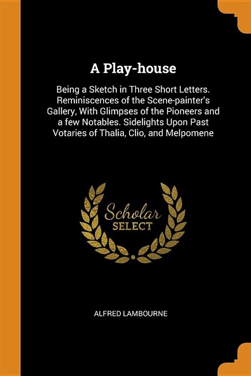 A Play-House: Being a Sketch in Three Short Letters. Reminiscences of the Scene-Painters Gallery, with Glimpses of the Pioneers and (Paperback)