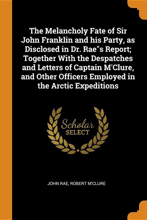 The Melancholy Fate of Sir John Franklin and His Party, as Disclosed in Dr. Raes Report; Together with the Despatches and Letters of Captain mClure, (Paperback)