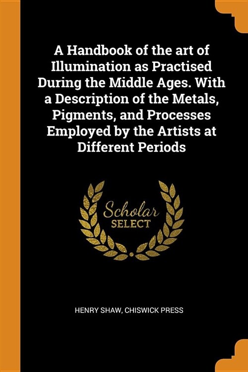 A Handbook of the Art of Illumination as Practised During the Middle Ages. with a Description of the Metals, Pigments, and Processes Employed by the A (Paperback)