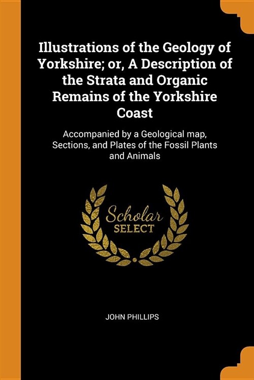 Illustrations of the Geology of Yorkshire; Or, a Description of the Strata and Organic Remains of the Yorkshire Coast: Accompanied by a Geological Map (Paperback)