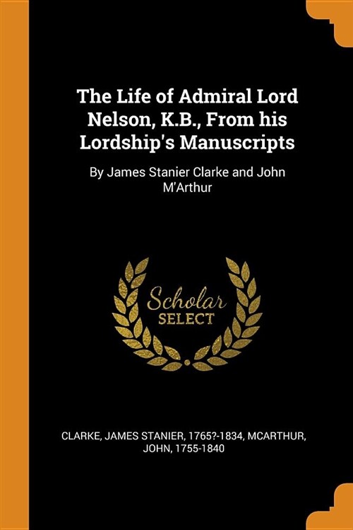 The Life of Admiral Lord Nelson, K.B., from His Lordships Manuscripts: By James Stanier Clarke and John mArthur (Paperback)