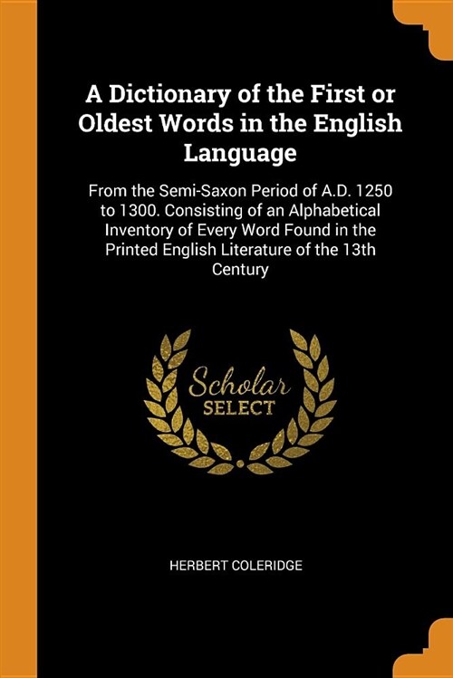 A Dictionary of the First or Oldest Words in the English Language: From the Semi-Saxon Period of A.D. 1250 to 1300. Consisting of an Alphabetical Inve (Paperback)