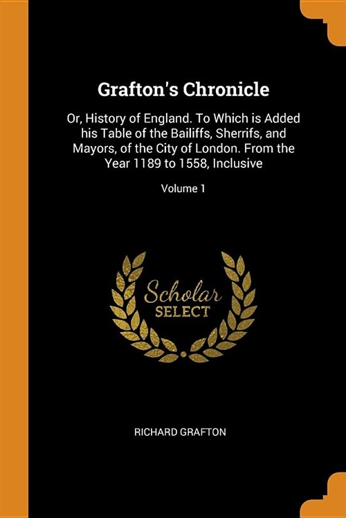 Graftons Chronicle: Or, History of England. to Which Is Added His Table of the Bailiffs, Sherrifs, and Mayors, of the City of London. from (Paperback)