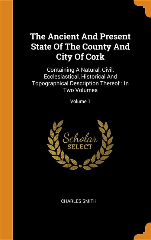 The Ancient and Present State of the County and City of Cork: Containing a Natural, Civil, Ecclesiastical, Historical and Topographical Description Th (Hardcover)