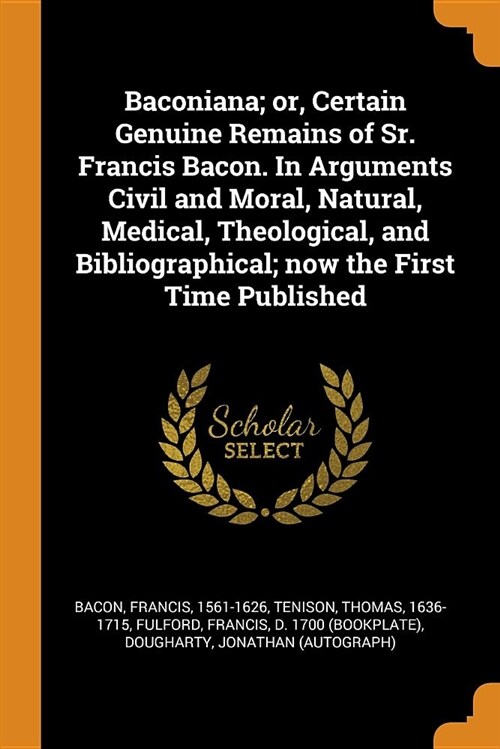 Baconiana; Or, Certain Genuine Remains of Sr. Francis Bacon. in Arguments Civil and Moral, Natural, Medical, Theological, and Bibliographical; Now the (Paperback)