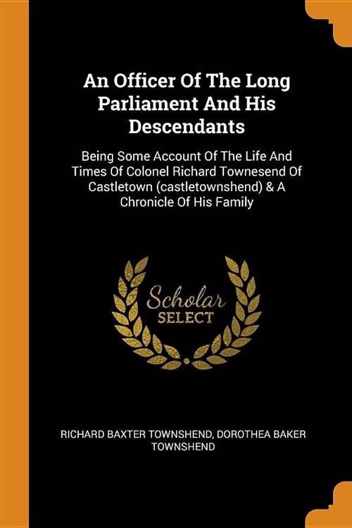 An Officer of the Long Parliament and His Descendants: Being Some Account of the Life and Times of Colonel Richard Townesend of Castletown (Castletown (Paperback)