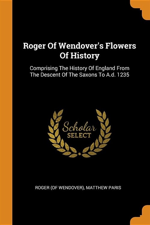 Roger of Wendovers Flowers of History: Comprising the History of England from the Descent of the Saxons to A.D. 1235 (Paperback)