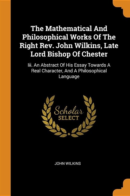 The Mathematical and Philosophical Works of the Right Rev. John Wilkins, Late Lord Bishop of Chester: III. an Abstract of His Essay Towards a Real Cha (Paperback)