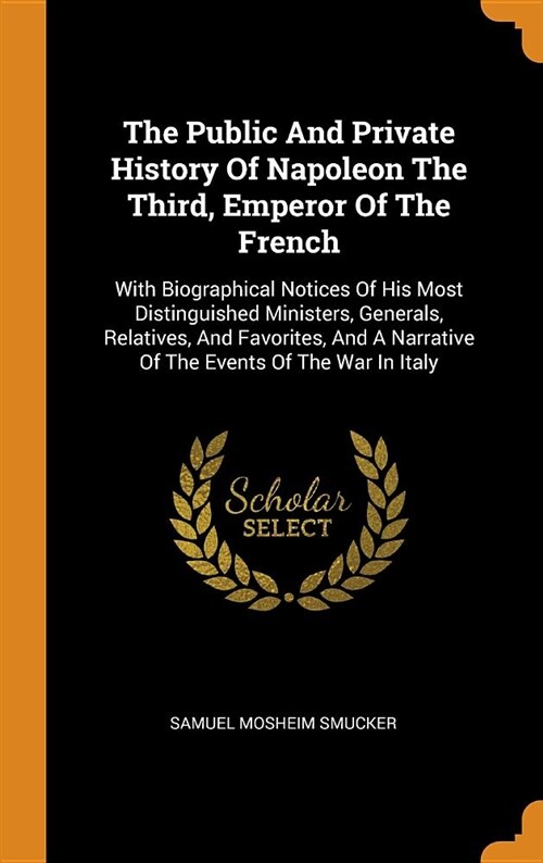 The Public and Private History of Napoleon the Third, Emperor of the French: With Biographical Notices of His Most Distinguished Ministers, Generals, (Hardcover)