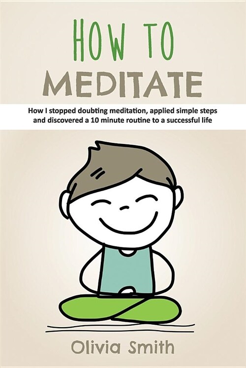 How to Meditate: How I Stopped Doubting Meditation, Applied Simple Steps and Discovered a 10 Minute Routine to a Successful Life (Paperback)