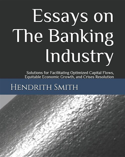 Essays on the Banking Industry: Solutions for Facilitating Optimized Capital Flows, Equitable Economic Growth, and Crises Resolution (Paperback)