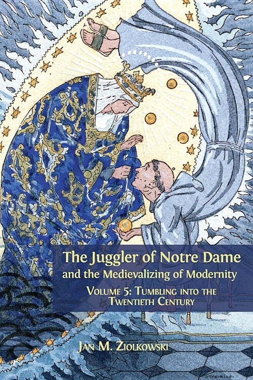 The Juggler of Notre Dame and the Medievalizing of Modernity: Volume 5: Tumbling Into the Twentieth Century (Hardcover, Hardback)