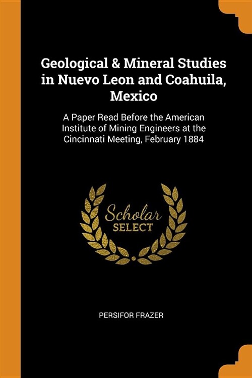 Geological & Mineral Studies in Nuevo Leon and Coahuila, Mexico: A Paper Read Before the American Institute of Mining Engineers at the Cincinnati Meet (Paperback)