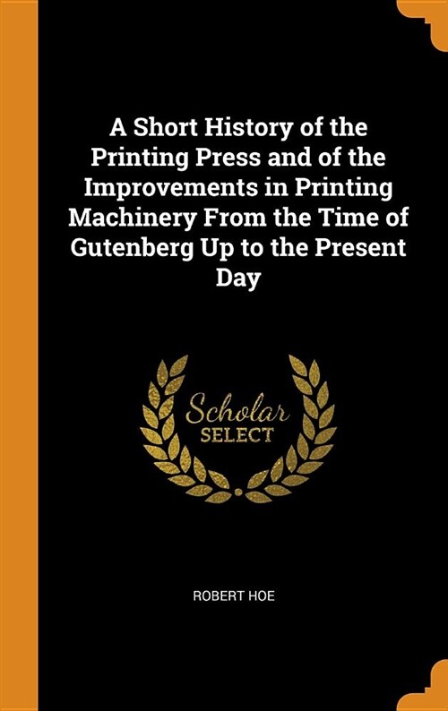 A Short History of the Printing Press and of the Improvements in Printing Machinery from the Time of Gutenberg Up to the Present Day (Hardcover)