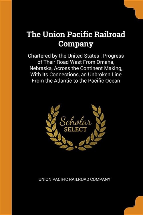 The Union Pacific Railroad Company: Chartered by the United States: Progress of Their Road West from Omaha, Nebraska, Across the Continent Making, wit (Paperback)